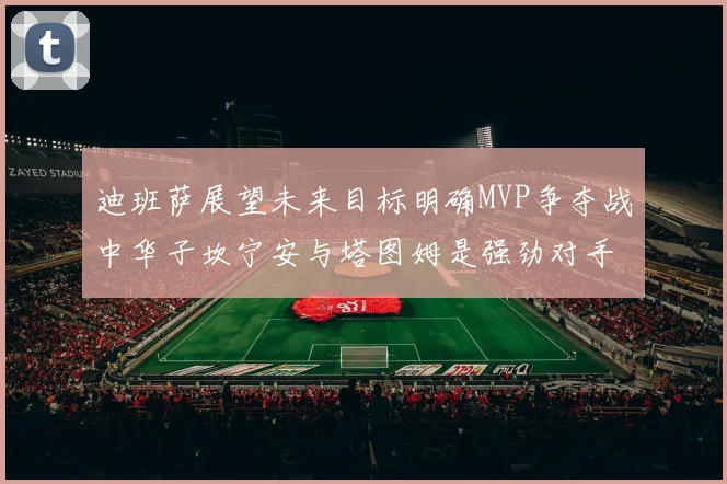 迪班萨展望未来目标明确MVP争夺战中华子坎宁安与塔图姆是强劲对手