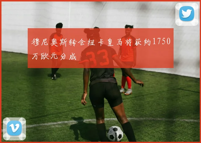 穆尼奥斯转会纽卡皇马将获约1750万欧元分成