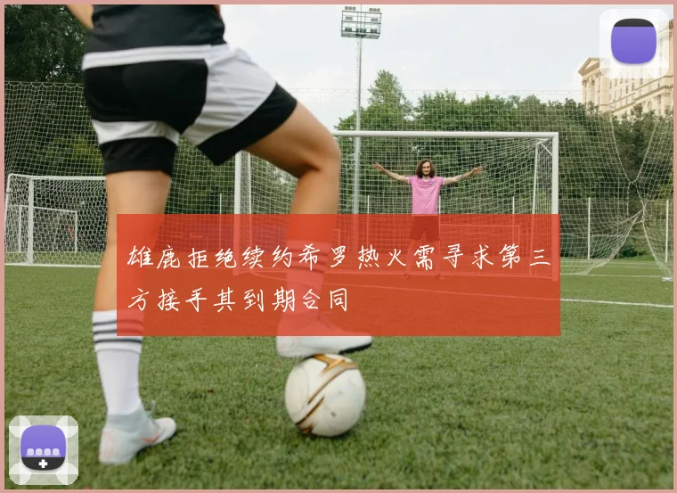 雄鹿拒绝续约希罗热火需寻求第三方接手其到期合同