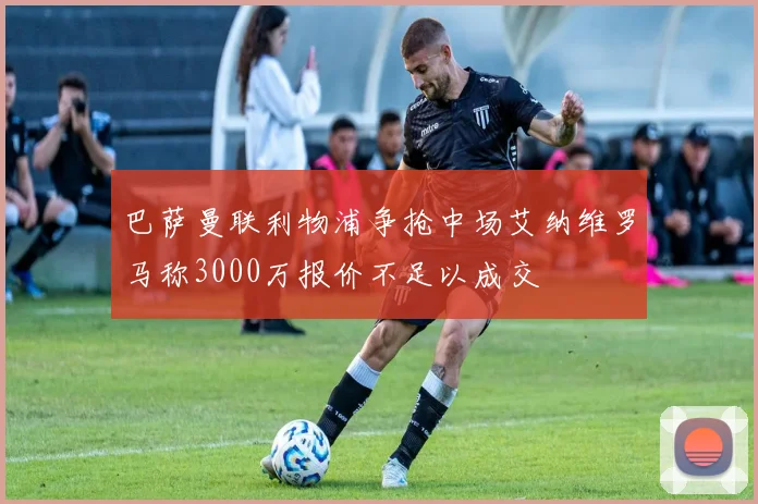 巴萨曼联利物浦争抢中场艾纳维罗马称3000万报价不足以成交
