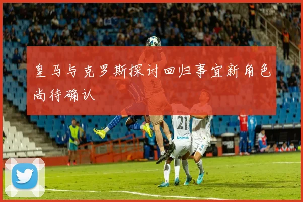 皇马与克罗斯探讨回归事宜新角色尚待确认
