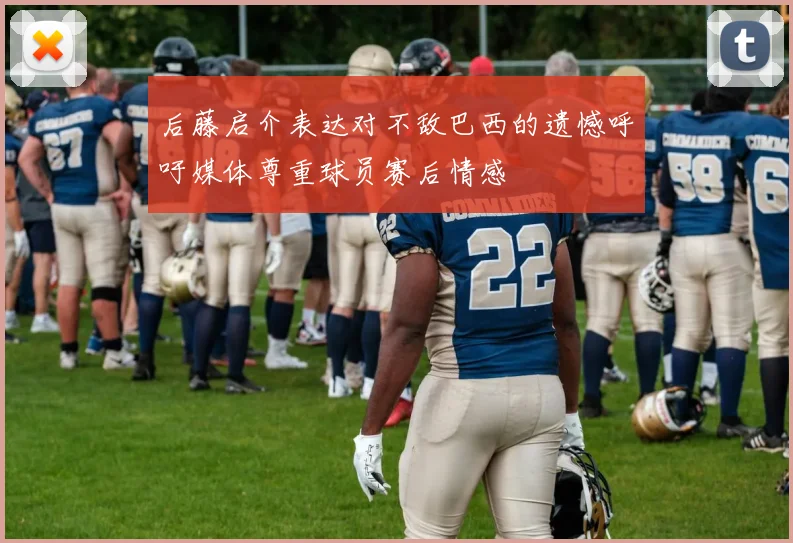 后藤启介表达对不敌巴西的遗憾呼吁媒体尊重球员赛后情感