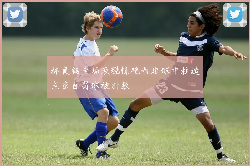 林良铭全场表现惊艳两进球中柱造点亲自罚球被扑救