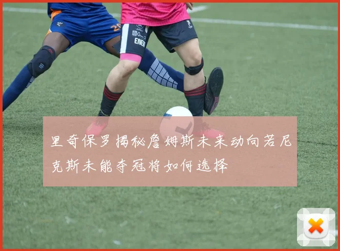 里奇保罗揭秘詹姆斯未来动向若尼克斯未能夺冠将如何选择
