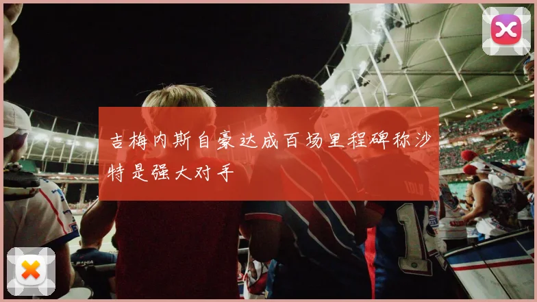 吉梅内斯自豪达成百场里程碑称沙特是强大对手