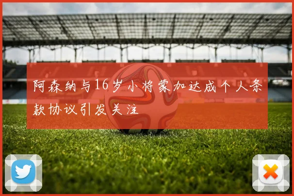 阿森纳与16岁小将蒙加达成个人条款协议引发关注