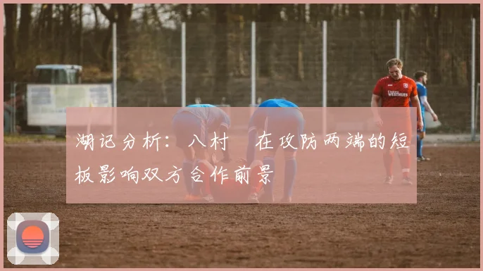 湖记分析：八村塁在攻防两端的短板影响双方合作前景