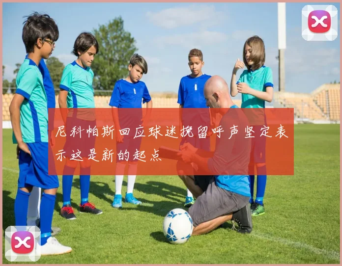 尼科帕斯回应球迷挽留呼声坚定表示这是新的起点