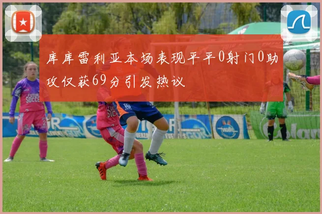 库库雷利亚本场表现平平0射门0助攻仅获69分引发热议