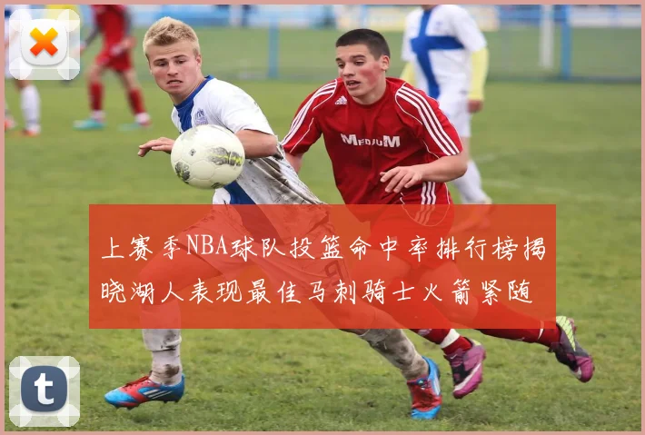上赛季NBA球队投篮命中率排行榜揭晓湖人表现最佳马刺骑士火箭紧随其后