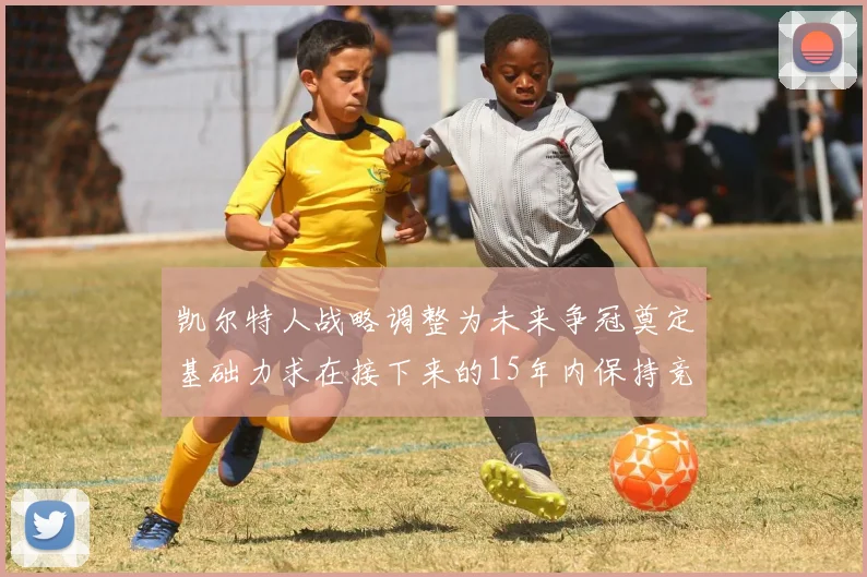 凯尔特人战略调整为未来争冠奠定基础力求在接下来的15年内保持竞争优势