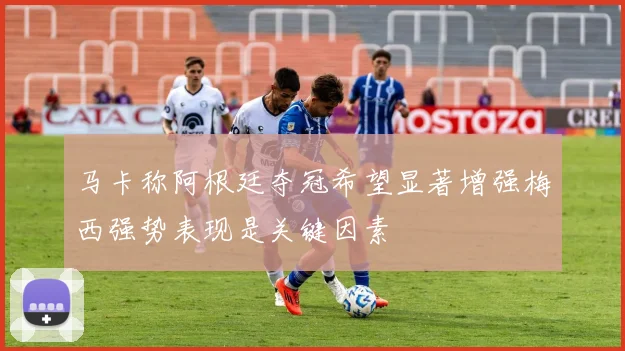 马卡称阿根廷夺冠希望显著增强梅西强势表现是关键因素