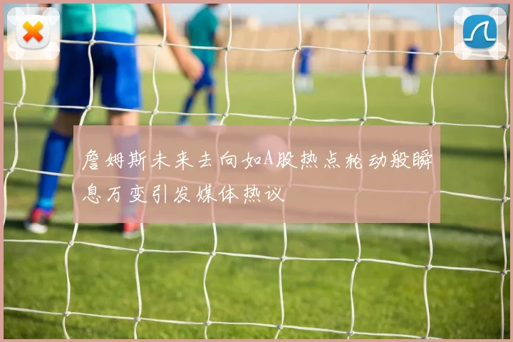 詹姆斯未来去向如A股热点轮动般瞬息万变引发媒体热议