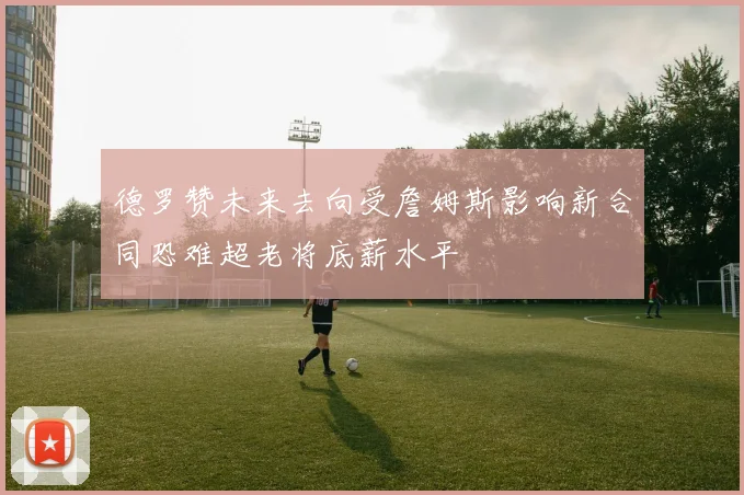 德罗赞未来去向受詹姆斯影响新合同恐难超老将底薪水平