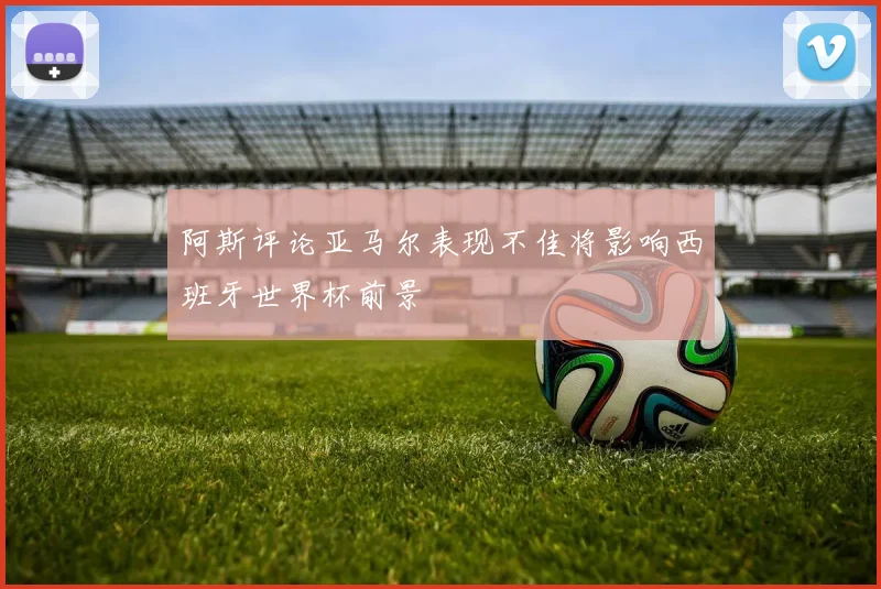 阿斯评论亚马尔表现不佳将影响西班牙世界杯前景