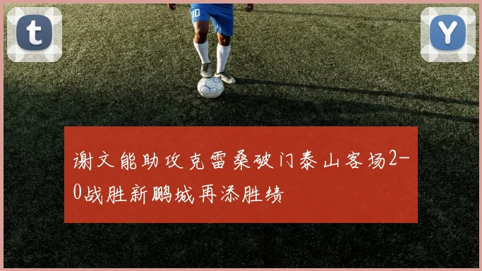 谢文能助攻克雷桑破门泰山客场2-0战胜新鹏城再添胜绩